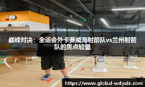巅峰对决：全运会外卡赛威海射箭队vs兰州射箭队的焦点较量