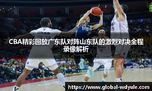 CBA精彩回放广东队对阵山东队的激烈对决全程录像解析